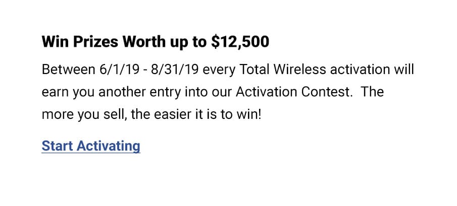 Between 6/1/19 - 8/31/18 every Total Wireless activation will ean you another entry into our Activation Contest.  The more you sell, the easier it is to win!